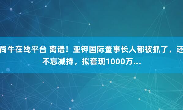 尚牛在线平台 离谱！亚钾国际董事长人都被抓了，还不忘减持，拟套现1000万...