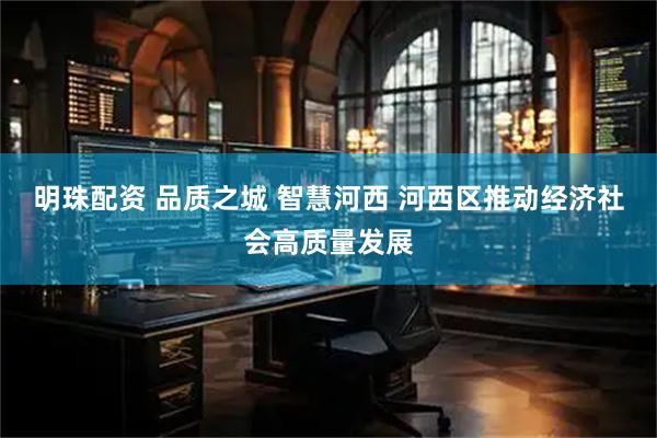 明珠配资 品质之城 智慧河西 河西区推动经济社会高质量发展