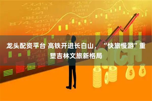 龙头配资平台 高铁开进长白山， “快旅慢游”重塑吉林文旅新格局