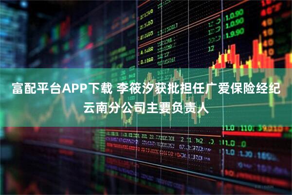 富配平台APP下载 李筱汐获批担任广爱保险经纪云南分公司主要负责人