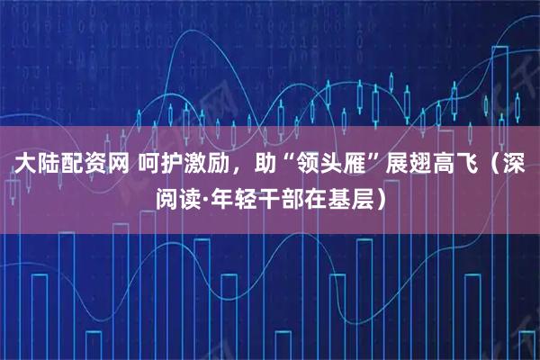 大陆配资网 呵护激励，助“领头雁”展翅高飞（深阅读·年轻干部在基层）
