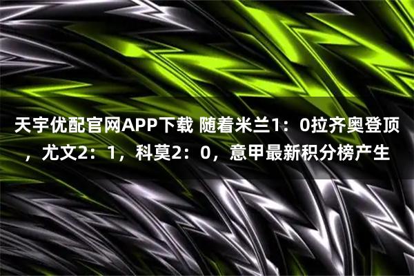 天宇优配官网APP下载 随着米兰1:0拉齐奥登顶,尤文2:1,科莫2:0,意甲最新积分榜产生