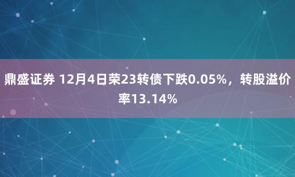 鼎盛证券 12月4日荣23转债下跌0.05%,转股溢价率13.14%