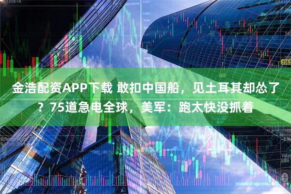 金浩配资APP下载 敢扣中国船,见土耳其却怂了?75道急电全球,美军:跑太快没抓着