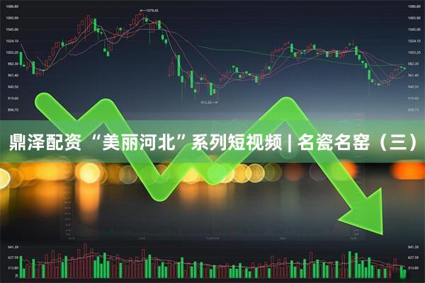 鼎泽配资 “美丽河北”系列短视频 | 名瓷名窑（三）