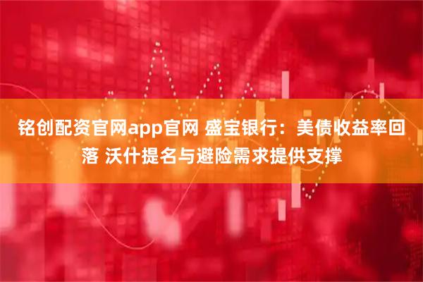 铭创配资官网app官网 盛宝银行：美债收益率回落 沃什提名与避险需求提供支撑