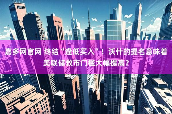 嘉多网官网 终结“逢低买入”！沃什的提名意味着美联储救市门槛大幅提高？