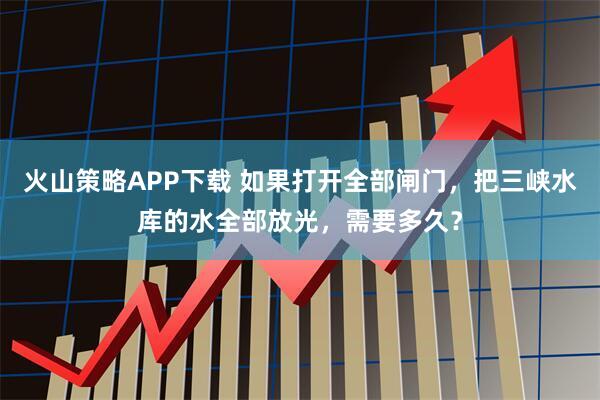 火山策略APP下载 如果打开全部闸门,把三峡水库的水全部放光,需要多久?