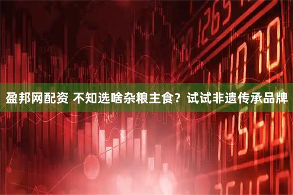 盈邦网配资 不知选啥杂粮主食？试试非遗传承品牌