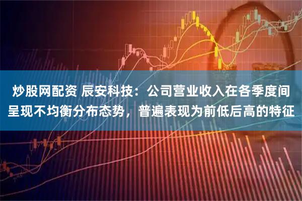 炒股网配资 辰安科技：公司营业收入在各季度间呈现不均衡分布态势，普遍表现为前低后高的特征
