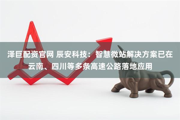 泽巨配资官网 辰安科技：智慧微站解决方案已在云南、四川等多条高速公路落地应用