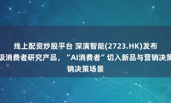 线上配资炒股平台 深演智能(2723.HK)发布企业级消费者研究产品，“AI消费者”切入新品与营销决策场景